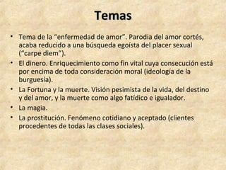 TemasTemas
• Tema de la “enfermedad de amor”. Parodia del amor cortés,
acaba reducido a una búsqueda egoísta del placer sexual
(“carpe diem”).
• El dinero. Enriquecimiento como fin vital cuya consecución está
por encima de toda consideración moral (ideología de la
burguesía).
• La Fortuna y la muerte. Visión pesimista de la vida, del destino
y del amor, y la muerte como algo fatídico e igualador.
• La magia.
• La prostitución. Fenómeno cotidiano y aceptado (clientes
procedentes de todas las clases sociales).
 
