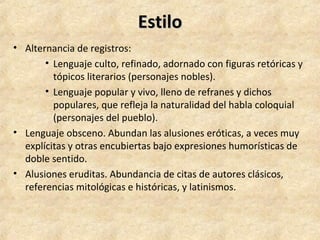 EstiloEstilo
• Alternancia de registros:
• Lenguaje culto, refinado, adornado con figuras retóricas y
tópicos literarios (personajes nobles).
• Lenguaje popular y vivo, lleno de refranes y dichos
populares, que refleja la naturalidad del habla coloquial
(personajes del pueblo).
• Lenguaje obsceno. Abundan las alusiones eróticas, a veces muy
explícitas y otras encubiertas bajo expresiones humorísticas de
doble sentido.
• Alusiones eruditas. Abundancia de citas de autores clásicos,
referencias mitológicas e históricas, y latinismos.
 