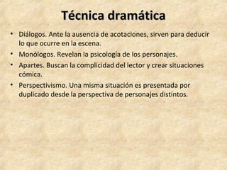 Técnica dramáticaTécnica dramática
• Diálogos. Ante la ausencia de acotaciones, sirven para deducir
lo que ocurre en la escena.
• Monólogos. Revelan la psicología de los personajes.
• Apartes. Buscan la complicidad del lector y crear situaciones
cómica.
• Perspectivismo. Una misma situación es presentada por
duplicado desde la perspectiva de personajes distintos.
 