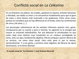 Conflicto social en La Celestina
El mundo social de "La Celestina" / José Antonio Maravall
En La Celestina, los pobres, los criados, apetecen la riqueza, anhelan bienestar
y felicidad, son dados al amor y no encuentran fundamento para que el goce
de estos y otros bienes esté reservado a los poderosos. Entre otras cosas,
porque se considera que no hay diferencia en el fondo, entre los sentimientos
de unos y de otros. [...]
Los personajes celestinescos de los estratos inferiores quieren vivir, gozar,
enriquecerse por su cuenta y para sí mismos. Su egoísmo es la energía que
mueve su voluntad individualista. Por eso detestan la servidumbre en que
están, bajo unos señores cuya instalación en un «status» privilegiado no
tiene, ante sus ojos, fundamento objetivo. Ello les empuja a querer librarse de
su servicio, -no como clase social, claro está, pero sí, por lo menos,
personalmente. Y a ese gesto, a primera vista negativo, de librarse de ajena
dominación, se le llama libertad.
 