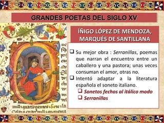 GRANDES POETAS DEL SIGLO XVGRANDES POETAS DEL SIGLO XVGRANDES POETAS DEL SIGLO XVGRANDES POETAS DEL SIGLO XV
ÍÑIGO LÓPEZ DE MENDOZA,ÍÑIGO LÓPEZ DE MENDOZA,
MARQUÉS DE SANTILLANAMARQUÉS DE SANTILLANA
 Su mejor obra : Serranillas, poemas
que narran el encuentro entre un
caballero y una pastora; unas veces
consuman el amor, otras no.
 Intentó adaptar a la literatura
española el soneto italiano.
 Sonetos fechos al itálico modo
 Serranillas
 