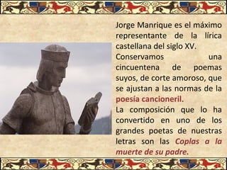 Jorge Manrique es el máximo
representante de la lírica
castellana del siglo XV.
Conservamos una
cincuentena de poemas
suyos, de corte amoroso, que
se ajustan a las normas de la
poesía cancioneril.
La composición que lo ha
convertido en uno de los
grandes poetas de nuestras
letras son las Coplas a la
muerte de su padre.
 