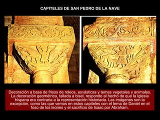 CAPITELES DE SAN PEDRO DE LA NAVE Decoración a base de frisos de roleos, esvásticas y temas vegetales y animales. La decoración geométrica, tallada a bisel, responde al hecho de que la Iglesia hispana era contraria a la representación historiada. Las imágenes son la excepción, como las que vemos en estos capiteles con el tema de Daniel en el foso de los leones y el sacrificio de Isaac por Abraham. 