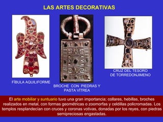 LAS ARTES DECORATIVAS FÍBULA AQUILIFORME BROCHE  CON  PIEDRAS Y PASTA VÍTREA CRUZ DEL TESORO DE TORREDONJIMENO El  arte mobiliar y suntuario  tuvo una gran importancia; collares, hebillas, broches realizados en metal, con formas geométricas o zoomorfas y celdillas policromadas. Los templos resplandecían con cruces y coronas votivas, donadas por los reyes, con piedras semipreciosas engastadas. 