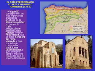 EL ARTE PRERROMÁNICO: EL ARTE ASTURIAN0 O  RAMIRENSE (S. IX-X) Al  siglo IX   corresponden las más importantes creaciones artísticas de la  Monarquía Astur ; un núcleo de poder independiente establecido en  Oviedo , de gran  religiosidad , que se sintió  heredero del reino visigodo  y que, por lo tanto, conservaba  tradiciones tardoromanas   y que, al mismo tiempo, mantuvo relaciones con el Imperio Carolingio.  