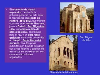 El  momento de mayor esplendor , dentro de la pobreza general, del arte astur lo representa el  reinado de  Ramiro I (842-850 ),  que mandó construir en el  monte Naranco , junto a  Oviedo ,  San Miguel de Lillo ,  un  templo aulico de planta basilical,  con tribuna para el rey, y un  aula regia  ( palacio ) , más tarde convertida en  templo ,  Santa María del Naranco ,  con dos pisos cubiertos con bóveda de cañón con arcos fajones y galerías de tres arcos en los extremos, con característicos fustes sogueados. Santa María del Naranco San Miguel  de Lillo 