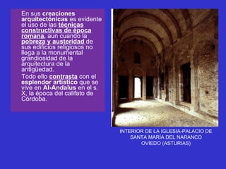 En sus  creaciones arquitectónicas  es evidente el uso de las  técnicas constructivas de época romana ,  aun cuando la  pobreza y austeridad   de sus edificios religiosos no llega a la monumental grandiosidad de la arquitectura de la antigüedad. Todo ello  contrasta  con el  esplendor artístico  que se vive en  Al-Andalus  en el s. X, la época del califato de Córdoba. INTERIOR DE LA IGLESIA-PALACIO DE SANTA MARÍA DEL NARANCO OVIEDO (ASTURIAS) 