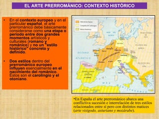 EL ARTE PRERROMÁNICO: CONTEXTO HISTÓRICO En el  contexto europeo  y en el particular  español , el arte prerrománico debe básicamente considerarse como  una etapa o periodo entre dos grandes momentos  artísticos y culturales ( romano y románico ) y  no un "estilo histórico" concreto y definido . Dos estilos  dentro del  prerrománico europeo   influyen  esencialmente  en el nacimiento del románico . Éstos son el  carolingio y el otoniano .  En España el arte prerrománico abarca una conflictiva sucesión e interrelación de tres estilos relacionados entre sí pero con distintos matices ( arte visigodo, asturiano y mozárabe ).  