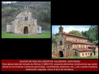 IGLESIA DE SAN SALVADOR DE VALDEDIOS  (ASTURIAS) Esta iglesia data del reinado de Alfonso II (866-910), presenta elementos constructivos que serán claves en el románico (ventanas geminadas, contrafuertes exteriores, etc.), aún cuando mantiene tradiciones visigodas, como el arco de herradura. 