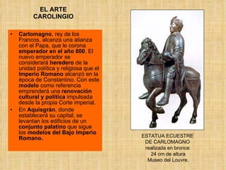 EL ARTE CAROLINGIO Carlomagno , rey de los Francos, alcanza una alianza con el Papa, que le corona  emperador en el año 800 . El nuevo emperador se considerará  heredero  de la unidad política y religiosa que el  Imperio Romano  alcanzó en la época de Constantino. Con este  modelo  como referencia emprenderá una  renovación cultural y política  impulsada desde la propia Corte imperial.  En  Aquisgrán , donde establecerá su capital, se levantan los edificios de un  conjunto palatino  que sigue los  modelos del Bajo Imperio Romano. ESTATUA ECUESTRE  DE CARLOMAGNO  realizada en bronce  24 cm de altura  Museo del Louvre. 