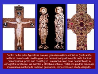 Dentro de las artes figurativas tuvo un gran desarrollo la miniatura (realización de libros miniados de uso litúrgico, que beben iconográficamente de la tradición Paleocristiana, por lo que constituyen un eslabón clave en el desarrollo de la iconografía románica); los marfiles y el trabajo sobre el metal con piedras preciosas incrustadas mantiene la tradición germánica, como vimos en el arte visigodo. 