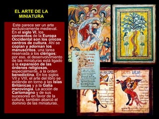 EL ARTE DE LA MINIATURA Este parece ser un arte exclusivamente medieval. En el  siglo VI , los  conventos  de la  Europa Occidental son los únicos centros de cultura . Ahí se  copian y adornan los manuscritos , una tarea reservada a los  clérigos ; por eso, el desenvolvimiento de las miniaturas está ligado a la  expansión de las órdenes religiosas , especialmente, a la orden  benedictina . En los siglos VII y VIII, el arte del libro se extiende en torno a las  Islas Británicas  y a la  Galia merovingia . La acción de  Carlomagno  y de sus sucesores en favor de la cultura, también abarcó el dominio de las miniaturas.   
