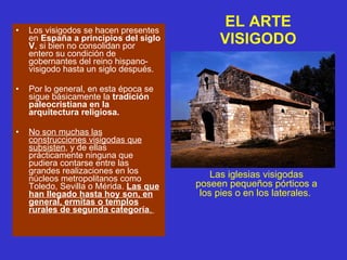 EL ARTE VISIGODO Los visigodos se hacen presentes en  España a principios del siglo V , si bien no consolidan por entero su condición de gobernantes del reino hispano-visigodo hasta un siglo después. Por lo general, en esta época se sigue básicamente la  tradición paleocristiana en la arquitectura religiosa. No son muchas las construcciones visigodas que subsisten , y de ellas prácticamente ninguna que pudiera contarse entre las grandes realizaciones en los núcleos metropolitanos como Toledo, Sevilla o Mérida.  Las que han llegado hasta hoy son, en general, ermitas o templos rurales de segunda categoría .  Las iglesias visigodas poseen pequeños pórticos a los pies o en los laterales.  