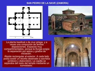 SAN PEDRO DE LA NAVE (ZAMORA) La planta basilical o de cruz griega, y a veces una conjunción de ambas disposiciones. Espacios muy compartimentados, porque la liturgia exigía la separación por sexos y grados de iniciación.  Ábside rectangular al exterior. A cada lado podía existir un recinto destinado a sacristía ( prótesis  y  diakonikón ). La capilla se separaba del resto del templo mediante un iconostasio.  