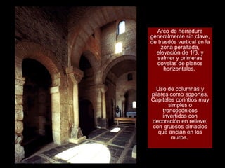 Arco de herradura generalmente sin clave, de trasdós vertical en la zona peraltada, elevación de 1/3, y salmer y primeras dovelas de planos horizontales.  Uso de columnas y pilares como soportes. Capiteles corintios muy simples o troncocónicos invertidos con decoración en relieve, con gruesos cimacios que anclan en los muros.  