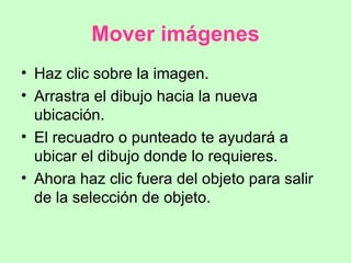 Mover imágenes Haz clic sobre la imagen. Arrastra el dibujo hacia la nueva ubicación. El recuadro o punteado te ayudará a ubicar el dibujo donde lo requieres. Ahora haz clic fuera del objeto para salir de la selección de objeto. 