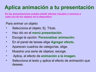 Aplica animación a tu presentación Para animar un objeto: Selecciona el objeto; Ej. Título. Haz clic en el  menú presentación. Escoge la opción:  Personalizar animación. En el panel de tareas elige  Agregar efecto. Aparecen cuadros de categorías, elige. Muestra una serie de objetos; escoge. Aplica, el efecto de  animación a la imagen. Selecciona el texto y aplica el efecto de animación que desees. En las presentaciones puedes añadir efectos visuales o sonoros a cada una de los objetos de la diapositiva 