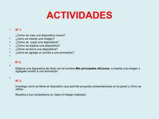 ACTIVIDADES Nº 1.  ¿Como se crea una diapositiva nueva?  ¿cómo se inserta una imagen? ¿Cómo se  copia una diapositiva? ¿Cómo se duplica una diapositiva? ¿Cómo se borra una diapositiva? ¿cómo se agrega un sonido a una animación?  Nº 2.  Elabora una dispositiva de título con el nombre  Mis principales aficiones , e inserta una imagen y agrégale sonido a una animación.  Nº 3.  Investiga como se llama el dispositivo que permite proyectar presentaciones en la pared y cómo se utiliza.  Muestra a tus compañeros en clase el trabajo realizado. 