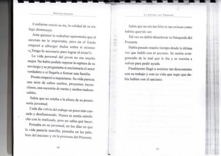 S P E N C E R J O H N S O N
Conforme creció su ira, la calidad de su tra-
bajo disminuyó.
Ante quienes lo rodeaban aparentaba que el
ascenso no le importaba, pero en el fondo
empezó a albergar dudas sobre sí mismo:
«¿Tengo lo necesario para lograr el éxito?»
La vida personal del joven no era mucho
mejor. No habíapodido superar laruptura de su
noviazgoy sepreguntaba si encontraríael amor
verdadero o si llegaría a formar una familia.
Pronto empezó ainquietarse. Suvidaparecía
una serie de cabos sueltos, proyectos incon-
clusos, una sucesióndemetas y sueños inalcan-
zables.
Sabía que no estaba a la altura de su promi-
soria juventud.
Cada día volvíadel trabajo unpoco más can-
sado y desilusionado. Nunca se sentía satisfe-
cho con lo realizado, pero no sabía qué hacer.
Pensaba en su juventud, en los días en que
la vida parecía sencilla; pensaba en las pala-
bras del anciano y en la promesa del Presente.
•30-
L A H I S T O R I A D E L P R E S E N T E
Sabíaqueno eratanfeliz ni tan exitoso como
habría querido ser.
Tal vez no debió abandonar subúsquedadel
Presente.
Habíapasado mucho tiempo desde laúltima
vez que habló con el anciano. Se sentía aver-
gonzado de lo mal que le iba y se resistía a
volver para pedir ayuda.
Finalmente llegó a sentirse tan descontento
con su trabajo y con su vida que supo que de-
bía hablar con el anciano.
•31-
 