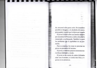-i*
AL ANCIANO le dio gusto verlo. De inmediato
percibió el desgano y la desdicha del joven;
preocupado, le pidió que le dijera qué sucedía
Eljoven le habló sobre sus intentos fallidos
por encontrar El Presente y sobre cómo había
renunciado a su búsqueda. También le contó
los problemas que lo agobiaban en ese mo-
mento.
Para su sorpresa, las cosas no parecían tan
graves en presencia del anciano.
Eljoveny el ancianopasaronmomentos ma-
ravillosos hablando y riendo.
Eljoven se dio cuenta de cuánto disfrutaba
estar con el anciano; se sentía más feliz y vi-
goroso en su presencia.
[33]
 
