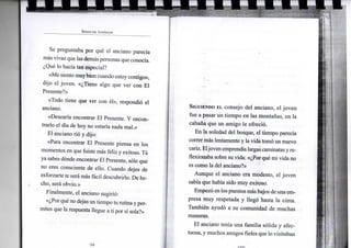 S P E N C E R J O H N S O N
Se preguntaba por qué el anciano parecía
más vivazque lasdemáspersonas que conocía.
¿Qué lo hacía tan especial?
«Me sientomuybien cuando estoycontigo»,
dijo el joven. «¿Tiene algo que ver con El
Presente?»
«Todo tiene que ver con él», respondió el
anciano.
«Desearía encontrar El Presente. Y encon-
trarlo el día de hoy no estaría nada mal.»
El anciano rió y dijo:
«Para encontrar El Presente piensa en los
momentos en que fuiste más feliz y exitoso. Tú
ya sabes dónde encontrar El Presente, sólo que
no eres consciente de ello. Cuando dejes de
esforzarte te serámás fácil descubrirlo. De he-
cho, será obvio.»
Finalmente, el anciano sugirió:
«¿Por qué no dejas un tiempo tu rutina y per-
mites que la respuesta llegue a ti por sí sola?»
SIGUIENDO EL consejo del anciano, el joven
fue a pasar un tiempo en las montañas, en la
cabana que un amigo le ofreció.
En la soledad del bosque, el tiempo parecía
correr más lentamente y la vida tomó un nuevo
cariz. Eljoven emprendíalargas caminatasyre-
flexionaba sobre su vida: «¿Por qué mi vida no
es como la del anciano?»
Aunque el anciano era modesto, el joven
sabía que había sido muy exitoso.
Empezó enlospuestosmásbajos deuna em-
presa muy respetada y llegó hasta la cima.
También ayudó a su comunidad de muchas
maneras.
El anciano tenía una familia sólida y afec-
tuosa, y muchos amigos fieles que lo visitaban
 