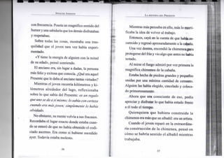 S P E N C E R J O H N S O N
confrecuencia. Poseíaunmagnífico sentido del
humoryunasabiduríaque losdemásdisfrutaban
y respetaban.
Sobre todas las cosas, mostraba una tran-
quilidad que el joven rara vez había experi-
mentado.
«Y tiene la energía de alguien con la mitad
de su edad», pensó sonriendo.
El anciano era, sin lugar a dudas, la persona
más feliz y exitosa que conocía. ¿Qué era aquel
Presente que le dabaal anciano tantas virtudes?
Mientras el joven recorría kilómetros y ki-
lómetros alrededor del lago, reflexionaba
sobre lo que sabía del Presente: es un regalo
que uno se da así mismo; losabíacon certeza
cuando era másjoven; simplemente lo había
olvidado.
No obstante, sumentevolvía a sus fracasos.
Recordaba el lugar exacto donde estaba cuan-
do se enteró de que no había obtenido el codi-
ciado ascenso. Era como si hubiese sucedido
ayer. Todavía estaba molesto.
•36-
L A H I S T O R I A D E L P R E S E N T E
Mientras más pensaba en ello, más lo morti-
ficaba la idea de volver al trabajo.
Entonces, cayó en la cuenta de que había os-
curecido yregresó apresuradamente a la cabana.
Una vez dentro, encendió la chimenea para
protegersedel fríoyvio algo que antes nohabía
notado.
Al mirar el fuego admiró por vez primera la
magnífica chimenea de la cabana.
Estaba hecha de piedras grandes y pequeñas
unidas por una mínima cantidad de cemento.
Alguien las había elegido, cincelado y coloca-
do primorosamente.
Ahora que era consciente de eso, podía
apreciar y disfrutar lo que había estado frente
a él todo el tiempo.
Quienquiera que hubiera construido la
chimenea eramás queun albañil: eraun artista.
Cuando el joven reparó en la extraordina-
ria construcción de la chimenea, pensó en
cómo se habría sentido el albañil mientras
trabajaba.
 