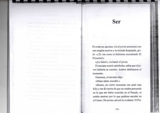 Ser
CUANDO EL anciano vio aljoven acercarse con
una arnplia sonrisa y lamirada despejada, gri-
tó: «¡Te ves como si hubieras encontrado El
Presente!»
«¡Lo hice!», exclamó el joven.
El anciano sonrió satisfecho; sabíaque eljo-
ven hallaría su camino. Ambos disfrutaron el
momento.
Entonces, el anciano dijo:
«Dime cómo sucedió.»
«Bueno, en cierto momento me sentí más
feliz yme di cuenta de que no estaba pensando
en lo que me había ocurrido en el Pasado, ni
estaba ansioso por lo que pudiera suceder en
elFuturo. Depronto advertí lo evidente: El Pre-
[45]
 