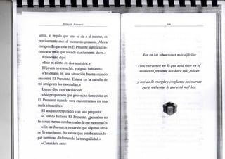 S P E N C E R J O H N S O N
senté, el regalo que uno se da a sí mismo, es
precisamente eso: el momento presente. Ahora
comprendoqueestarenElPresentesignifica con-
centrarse en lo que sucede exactamente ahora.»
El anciano dijo:
«Eso es cierto en dos sentidos.»
Eljoven no escuchó, y siguió hablando:
«Yo estaba en una situación buena cuando
encontré El Presente. Estaba en la cabana de
mi amigo en las montañas.»
Luego dijo con vacilación:
«Me preguntaba qué provecho tiene estar en
El Presente cuando nos encontramos en una
mala situación.»
El anciano respondió con una pregunta:
«Cuando hallaste El Presente, ¿pensabas en
lascosasbuenasoenlasmalasdeesemomento?»
«En las buenas, apesar de que algunas otras
no lo eran tanto. Yo sabía que estaba en un lu-
gar hermoso disfrutando la tranquilidad.»
«Considera esto:
S E R
Aun en las situaciones más difíciles
concentrarnos en lo que está bien en el
momento presente nos hace más felices
y nos da la energíay confianza necesarias
para enfrentar lo que estámal hoy.
•
 