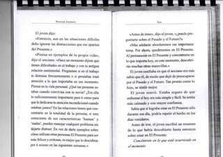 S P E N C E R J O H N S O N
Eljoven dijo:
«Entonces, aun en las situaciones difíciles
debo ignorar las distracciones que me apartan
del Presente.»
«Piensa en ejemplos de tu propia vida»,
dijo el anciano. «Haceunmomento dijiste que
tienes dificultades en el trabajo y con tu antigua
relación sentimental. Pregúntate si en el trabajo
te distraías frecuentemente o si prestabas total
atención a lo que importaba en ese momento.
Piensaentuvidapersonal. ¿Quétanpresente es-
tabas cuando convivías con tu novia? ¿Era ella
lo suficientemente importanteparati como para
quelededicarastuatenciónincondicional cuando
estabanjuntos?Enlasrelacionestienes quecon-
centrarte en la totalidad de la persona; si eres
consciente de sus características 'buenas' y
'malas', puedesmanejar cualquierproblema sin
dejarte distraer. En vez de darte ejemplos sobre
cómoutilizanotraspersonasElPresenteparaser
más felicesyexitosas, esmejor que lo descubras
porti mismo en las siguientes semanas.»
S E R
«Antesde irme», dijo eljoven, «¿puedo pre-
guntarte sobre el Pasado y el Futuro?»
«Más adelante abordaremos ese importante
tema. Por ahora, quedémonos en El Presente.
Alpermanecer enElPresentey concentrarte en
lo que importahoy, en estemomento, descubri-
rás muchas otras maravillas.»
Eljoven confiaba en que el anciano era más
sabio que él, de modo que dejó de preocuparse
por el Pasado y el Futuro. Tan pronto como lo
hizo, se sintió mejor.
El joven sonrió. Estaba seguro de que
enfrentar elhoyeramás simpleyfácil. Se sentía
más calmado y con mayor confianza.
Sabíaque silograbaestarenElPresente sólo
durante ese día, podría repetir el hecho en los
días venideros.
Antes de irse, eljoven escribió un resumen
de lo que había descubierto hasta entonces
sobre estar en El Presente:
Concéntrate en lo que está ocurriendo en
el momento.
 