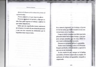 S P E N C E R J O H N S O N
Aprecia lo bueno de la situacióny trata de
capitalizarlo.
Presta atención a lo que importa ahora.
Eljoven agradeció al anciano y dijo que es-
taba listo para regresar al trabajo y aplicar lo
que había descubierto.
Sabía que eso significaba tomar conciencia
de lo buenoy lo malo deuna situaciónpresente
y que con eso vencería los obstáculos que le
impedían tener mayor éxito.
•54-
A LA SEMANA siguiente, en el trabajo, el joven
revisó las notas que habíatomado en sus con-
versaciones con el anciano.
Luego se sentó aterrninarunalaborquetenía
planeada desde hacía algún tiempo y que pos-
puso porque pensaba que era muy difícil re-
unir toda la información necesaria.
Entonces se propuso aplicar lo aprendido.
Dedicóunos instantesaestar enEl Presente.
Respiró profundo, miró alrededor y apreció lo
que era en ese momento.
Se dio cuenta de que, aunque no lo habían
ascendido, al menos conservaba su empleo. El
ambiente de trabajo era agradable, tranquilo y
organizado.
[55]
 