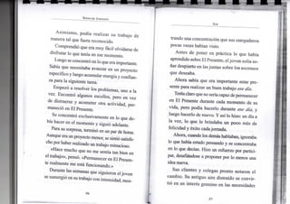 S P E N C E R J O H N S O N
Asimismo, podía realizar su trabajo de
manera tal que fuera reconocido.
Comprendió que era muy fácil olvidarse de
disfrutar lo que tenía en ese momento.
Luego seconcentró enlo que era importante.
Sabía que necesitaba avanzar en un proyecto
específico y luego acumular energíay confian-
za para la siguiente tarea.
Empezó a resolver los problemas, uno a la
vez. Encontró algunos escollos, pero en vez
de distraerse y acometer otra actividad, per-
maneció en El Presente.
Se concentró exclusivamente en lo que de-
bía hacer en el momento y siguió adelante.
Para su sorpresa, terminó en un par de horas.
Aunque eraunproyecto menor, se sintió satisfe-
cho por haber realizado un trabajo minucioso.
«Hace mucho que no me sentía tan bien en
el trabajo», pensó. «Permanecer en El Presen-
te realmente me está funcionando.»
Durante las semanas que siguieron eljoven
se sumergió en sutrabajo con intensidad, mos-
•56-
S E R
trando una concentración que sus compañeros
pocas veces habían visto.
Antes de poner en práctica lo que había
aprendido sobre ElPresente, eljoven solía so-
ñar despierto en lasjuntas sobre los ascensos
que deseaba.
Ahora sabía que era importante estar pre-
sente para realizar un buen trabajo ese día.
Teníaclaro queno seríacapazde permanecer
en El Presente durante cada momento de su
vida, pero podía hacerlo durante ese día, y
luego hacerlo de nuevo. Y así lo hizo: un día a
la vez, lo que le brindaba un poco más de
felicidad y éxito cada jornada.
Ahora, cuando los demás hablaban, ignoraba
lo que había estado pensando y se concentraba
en lo que decían. Hizo un esfuerzo por partici-
par, desafiándose a proponer por lo menos una
idea nueva.
Sus clientes y colegas pronto notaron el
cambio. Su antiguo aire distraído se convir-
tió en un interés genuino en las necesidades
•57-
 