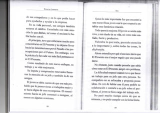 S P E N C E R J O H N S O N
de sus compañeros y en lo que podía hacer
para ayudarlos y ayudar a la empresa.
En su vida personal, sus amigos también
notaron el cambio. Escuchaba con más aten-
ción lo que decían, tal como el anciano lo ha-
bía hecho con él.
Alprincipio, tuvoqueesforzarse mucho para
concentrarse enEl Presente yno dejarse llevar
hacia las lamentacionesporel Pasado o laspre-
ocupaciones por el Futuro. Sin embargo, con
laprácticale fue cadavezmás fácilpermanecer
en El Presente.
Como resultado de este nuevo enfoque, su
trabajo y su vida mejoraron.
Su ímpetu y compromiso renovados llama-
ron la atención de sujefe y también la de sus
amigos.
Eljoven se daba cuenta de que era más pro-
bable que lo promovieran si trabajaba mejor y
se hacía digno de una recompensa. El resenti-
miento hacia su jefe comenzó a menguar, al
menos en algunas ocasiones.
•58-
S E R
Quizá lo más importante fue que encontró a
una maravillosajoven con laque empezó aen-
tablar una fantástica relación.
Todoparecíamejorar. Eljoven se sentía más
vivo y más dueño de su vida, así como más con-
fiado, fuerte y productivo.
Valoraba lo que tenía, prestaba atención
a lo importante y, sobre todas las cosas, lo
disfrutaba.
Ahora entendíaporqué el anciano decíaque
El Presente era el mejor regalo que uno puede
darse.
No obstante,justo cuando pensaba que sabía
cómo estarenElPresente, surgió otro problema.
Ladificultad empezó cuando tuvo que hacer
un trabajo para su jefe con otra persona. Su
compañero no se esforzaba y proponía pocas
ideas. En vez de hablar con él para pedirle su
colaboración o contarle a sujefe sobre el pro-
blema, eljoven se hizo cargo del trabajo solo.
No pasó mucho tiempo antes de que se
retrasara,ynopudo cumplir conlafechalímite.
•59-
 