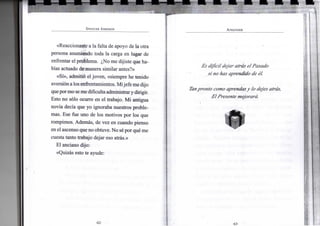 S P E N C E R J O H N S O N
«Reaccionaste a la falta de apoyo de la otra
persona asumiendo toda la carga en lugar de
enfrentar el problema. ¿No me dijiste que ha-
bías actuado de manera similar antes?»
«Sí», admitió el joven, «siempre he tenido
aversióna los enfrentamientos. Mijefe me dijo
queporeso semedificulta administrary dirigir.
Esto no sólo ocurre en el trabajo. Mi antigua
novia decía que yo ignoraba nuestros proble-
mas. Ese fue uno de los motivos por los que
rompimos. Además, de vez en cuando pienso
en el ascenso que no obtuve. No sé por qué me
cuesta tanto trabajo dejar eso atrás.»
El anciano dijo:
«Quizás esto te ayude:
A P R E N D E R
Es difícildejar atrás el Pasado
si no has aprendido de él.
Tanpronto como aprendas y lo dejes atrás,
El Presentemejorará.
 