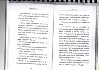S P E N C E R J O H N S O N
«Eso me gustó», dijo eljoven. «Suena muy
lógico. ¿Te molestaría si cambio de tema y te
pregunto cómo sabes tanto?»
El anciano rió y dijo:
«Bueno, trabajé muchos años para una em-
presa muy interesante y escuché lo que las
personas decían sobre su trabajo y sus vidas.
Algunas tenían dificultades y a otras les iba
bien, pero observé ciertas pautas de com-
portamiento.»
«¿Qué notaste en las que tenían dificul-
tades?», preguntó el joven.
El anciano conocíala situación que eljoven
estaba atravesando.
«Es interesante que no preguntaras primero
sobre las personas a las que les iba bien.»
«¡Ay!», exclamó el joven.
«Está bien. Tal vez quieras analizar por qué
lo hiciste. Sé que tienes dificultades y, si
quieres, podemos comenzar por ahí.»
«Muchas de las personas que tenían las di-
ficultades más graves se preocupaban por los
A P R E N D E R
errores que habían cometido o por los que te-
mían cometer. Algunas estaban enojadas por
algo que les había sucedido en el Pasado.»
«Conozco ese sentimiento», comentó el
joven.
«Las personas a las que les iba bien se
concentraban en su trabajo siempre», pro-
siguió el anciano. «Cometían errores, como
todos, pero aprendían de ellos, los dejaban
atrás y seguían con su vida. Y no hablaban
tanto sobre lo que estaba mal. Me parece que
en vez de aprender de tu Pasado prefieres ig-
norarlo. Muchas personas evitan mirar el Pa-
sado porque no quieren que las perturbe. Dicen
cosas como: 'Mis experiencias me trajeron
adonde estoy.' No se preguntan dónde estarían
si hubieran analizado sus experiencias y apren-
dido de las cosas que no salieron bien. Como
resultado, aprenden poco o nada.»
«Entonces,aligualqueyo, siguen cometiendo
los mismos errores», dijo el joven. «En esas
áreas, su Presente es igual a su Pasado.
 