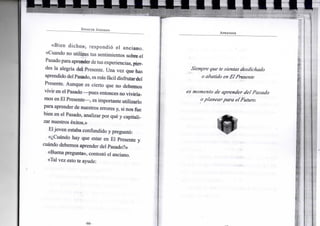 S P E N C E R J O H N S O N
«Bien dicho», respondió el anciano.
«Cuando no utilizas tus sentimientos sobre el
Pasadopara aprender detus experiencias, pier-
des la alegría del Presente. Una vez que has
aprendido del Pasado, es más fácildisfrutar del
Presente. Aunque es cierto que no debemos
vivir en el Pasado —pues entonces no viviría-
mos en El Presente—, es importante utilizarlo
para aprender de nuestros errores y, si nos fue
bien en el Pasado, analizar por qué y capitali-
zar nuestros éxitos.»
Eljoven estaba confundido y preguntó:
«¿Cuándo hay que estar en El Presente y
cuándo debemos aprender del Pasado?»
«Buena pregunta», contestó el anciano.
«Tal vez esto te ayude:
• •
A P R E N D E R
Siempre que te sientas desdichado
o abatido en El Presente
es momento de aprender del Pasado
oplanear para el Futuro.
 