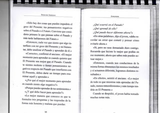 S P E N C E R J O H N S O N
«Sólo hay dos cosas que pueden impedirte el
goce del Presente: tus pensamientos negativos
sobre elPasado o elFuturo. Convienequeconsi-
deres primero lo que piensas sobre el Pasado y
más tarde hablaremos del Futuro.»
«Entonces, cada vez que siento que algo in-
terfiere con mi goce del Presente y mi bienes-
tar, debo analizar el Pasado y aprender de él.»
«Correcto», confirmó el anciano. «El mejor
momento para aprender es cuando quieres que
El Presente sea mejor que el Pasado. Cuando
te sientes molesto o tienes pensamientos ne-
gativos respecto del Pasado que interfieren con
El Presente, debes darte un tiempo para exa-
minar aquél y aprender.»
«¿Por qué el mejor momento para aprender
es cuando siento algo negativo?»
«Porquepuedesaprenderdetussentimientos.»
«¿Y qué debo hacer para aprender?»
«La mejor manera que conozco es que te
formules tres preguntas y las respondas de la
forma más honesta y realista que puedas:
A P R E N D E R
¿Qué ocurrió en el Pasado?
¿Qué aprendíde ello?
¿Quépuedo hacer diferente ahora?»
«En otraspalabras», dijo eljoven, «debore-
cordar un error que cometí y pensar cómo
evitarlo ahora.»
«Sí, pero no seas demasiado duro contigo.
Recuerda que hiciste lo mejor que podías en
ese momento; ahora que sabes más puedes ac-
tuar mejor.»
«Entonces, cuando nos conducimos de la
mismaforma obtenemos losmismos resultados
y si actuamos diferente, logramos distintos re-
sultados.»
«En efecto», asintió el anciano. «Lo mejor
de todo es que mientras más aprendas del Pa-
sado,menosremordimientos ymás tiempo ten-
drás en El Presente.»
Cuando se despidió, eljoven había tomado
muchas notas más.
I |
 