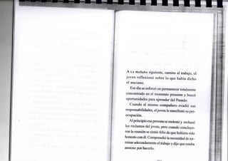 A LA MAÑANA siguiente, camino al trabajo, el
joven reflexionó sobre lo que había dicho
el anciano.
Ese día se esforzó enpermanecer totalmente
concentrado en el momento presente y buscó
oportunidades para aprender del Pasado.
Cuando el mismo compañero evadió sus
responsabilidades, eljoven lemanifestó supre-
ocupación.
Alprincipioesapersonasemolestóy rechazó
los reclamos deljoven, pero cuando concluye-
ronlareunión se sintió feliz dequehubiera sido
honestoconél. Comprendió lanecesidad deter-
minaradecuadamenteeltrabajoydijoqueestaba
ansioso por hacerlo.
 