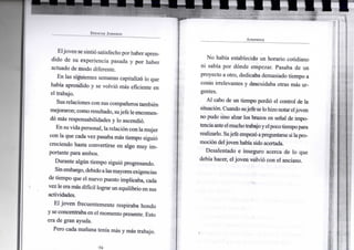 S P E N C E R J O H N S O N
Eljoven se sintió satisfecho porhaber apren-
dido de su experiencia pasada y por haber
actuado de modo diferente.
En las siguientes semanas capitalizó lo que
había aprendido y se volvió más eficiente en
el trabajo.
Susrelaciones con sus compañeros también
mejoraron; comoresultado, sujefe le encomen-
dó más responsabilidades y lo ascendió.
En suvidapersonal, larelacióncon la mujer
con la que cada vez pasaba más tiempo siguió
creciendo hasta convertirse en algo muy im-
portante para ambos.
Durante algún tiempo siguió progresando.
Sinembargo,debidoalasmayores exigencias
de tiempo que el nuevo puesto implicaba, cada
vez le eramás difícil lograrun equilibrio en sus
actividades.
El joven frecuentemente respiraba hondo
y se concentraba en el momento presente. Esto
era de gran ayuda.
Pero cada mañana tenía más y más trabajo.
A P R E N D E R
No había establecido un horario cotidiano
ni sabía por dónde empezar. Pasaba de un
proyecto a otro, dedicaba demasiado tiempo a
cosas irrelevantes y descuidaba otras más ur-
gentes.
Al cabo de un tiempo perdió el control de la
situación. Cuando sujefe selohizonotareljoven
no pudo sino alzar los brazos en señal de impo-
tenciaanteelmuchotrabajoyelpocotiempopara
realizarlo. Sujefe empezó apreguntarse silapro-
moción deljoven había sido acertada.
Desalentado e inseguro acerca de lo que
debía hacer, eljoven volvió con el anciano.
 