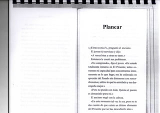 Planear
«¿CÓMO ESTÁS?»,preguntó el anciano.
Eljoven-rió nervioso y dijo:
«A veces bien y otras no tanto.»
Entonces le contó sus problemas.
«No comprendo», dijo eljoven. «He estado
totalmente inmerso en El Presente; todos co-
mentan mi capacidad para concentrarme inten-
samente en lo que hago; me he esforzado en
aprender del Pasado sin distraerme con remor-
dimientos; utilizo lo quehe asimiladoyme des-
empeño mejor.»
«Pero no puedo con todo. Quizás el puesto
es demasiado para mí.»
El anciano negó con la cabeza.
«En este momento tal vez lo sea, pero no te
das cuenta de que existe un último elemento
del Presente que no has descubierto aún.»
 