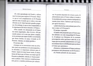 S P E N C E R J O H N S O N
«Sí, estás aprendiendo del Pasado y utilizas
esas lecciones para mejorar El Presente. Obser-
vo que al vivir completamente en El Presente
aprecias más el mundo que te rodea y eres más
eficiente en él. Estás haciendo grandes progre-
sos. Sin embargo, lo queno has comprendido es
la importancia del tercer elemento: el Futuro.»
«Pero cuando vivo demasiado en el Futuro
me siento angustiado», dijo el joven. «Sé que
cuando pienso en la casa que quiero comprar,
enlos ascensos queesperorecibiroenla familia
que deseo formar, no estoy viviendo en El
Presente. Además, me siento perdido.»
El anciano dijo:
«Aunque no es conveniente estar en el Fu-
turo, pues nos perdemos en la preocupación y
la ansiedad, es importante planear para el
Futuro. Aparte de tener buena suerte, la única
forma de hacer que el Futuro sea mejor que El
Presente esplanearlo.Además, la 'buena suerte'
suele acabarse. Esto ocasiona complicaciones
más graves y muchos problemas por solucio-
P L A N E A R
nar. No puedes depender de labuena suerte. El
planeamiento para el Futuro reduce el miedo y
la incertidumbre porque estamos trabajando en
nuestro éxito futuro. Sabemos qué hacemos y
por qué lo hacemos.»
«¿Quérelaciónhay entreplanear para elFu-
turo y estar en El Presente?»
El anciano respondió:
«CuandoestáspreparadoparaelFuturo pue-
des disfrutar con más tranquilidad El Presen-
te. Al planear nos liberamos de la constante
preocupación sobre qué hacer cada día; es un
mapa que nos permite concentrarnos en lo que
necesitamos hacer enElPresentepara producir
el Futuro que queremos.»
«Entonces, siplaneamos elFuturo podemos
permanecer más plenamente en El Presente.»
«Sí. Puedes pensarlo de esta manera:
 