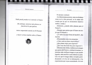 S P E N C E R J O H N S O N
Nadie puede predecir ni controlar el Futuro.
Sin embargo, mientras másplanees en
función de lo que quieres,
menos angustiado estarás en El Presente
y mayor certeza tendrássobre el Futuro.
P L A N E A R
El anciano continuó:
«La falta deplaneamiento, tanto enel trabajo
como en la vida personal, es la causa más
común por la que no alcanzamos nuestros
sueños y metas.»
«Entonces, ¿cuándo debo planear para el
Futuro?»
«Siempre que quieras que el Futuro sea me-
jor que El Presente.»
«¿Y cuál es la mejor forma de hacerlo?», dijo
eljoven.
«Planteándote estas tres preguntas:
¿Cómo sería unfuturo maravilloso?
¿Quéplanes tengopara lograrlo?
¿Qué estoy haciendo hoypara lograrlo?»
«Mientrasmás nítidayrealista seala imagen
quequieresdel Futuro», continuóelanciano, «y
mientras más confianza tengas en que puedes
lograrlo, más sencillo te será elaborar un plan.
Una vez que lo tengas debes revisarlo perió-
dicamente a la luz de la información y las
experiencias que vayas acumulando. Así será
 