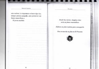 S P E N C E R J O H N S O N
más realista. Lo importante es hacer algo hoy,
aunque parezca pequeño, para promover ese
futuro maravilloso.»
Eljoven escribió:
•82-
P L A N E A R
Desde hoy mismo, imagina cómo
sería unfuturo maravilloso.
Elabora unplan realista para conseguirlo.
Pon en marcha tuplan en El Presente.
•83-
 