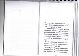 EL JOVEN volvió altrabajo reflexionando acerca
de laspalabras del anciano; estabamás emocio-
nado y su seguridad era mayor.
Cada mañana planeaba el día con la certeza
de que eso lo ayudaría a cumplir sus objetivos,
pero mantenía cierta flexibilidad para afrontar
las sorpresas de lajornada. Asimismo, estable-
cía metas por semana y por mes.
Antes de las juntas revisaba lo que quería
lograr.
Cuando le informaban de una fecha límite,
elaboraba un horario en el que determinaba
cuándo se realizaría cada tarea. .
Ensuvidapersonal empezóaaplicarelmismo
tipodeplanificación.Anotabalosacontecimientos
en su calendario y planeaba en consecuencia.
 