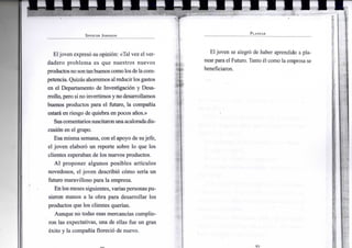 S P E N C E R J O H N S O N
Eljoven expresó su opinión: «Tal vez el ver-
dadero problema es que nuestros nuevos
productosnosontanbuenoscomolosdelacom-
petencia. Quizás ahorremos alreducirlosgastos
en el Departamento de Investigación y Desa-
rrollo, pero sino invertimosyno desarrollamos
buenos productos para el futuro, la compañía
estará en riesgo de quiebra en pocos años.»
Suscomentarios suscitaronunaacaloradadis-
cusión en el grupo.
Esa misma semana, con el apoyo de su jefe,
el joven elaboró un reporte sobre lo que los
clientes esperaban de los nuevos productos.
Al proponer algunos posibles artículos
novedosos, el joven describió cómo sería un
futuro maravilloso para la empresa.
En los meses siguientes, varias personas pu-
sieron manos a la obra para desarrollar los
productos que los clientes querían.
Aunque no todas esas mercancías cumplie-
ron las expectativas, una de ellas fue un gran
éxito y la compañíaflorecióde nuevo.
P L A N E A R
El joven se alegró de haber aprendido a pla-
nearpara el Futuro. Tanto él como la empresa se
beneficiaron.
•91-
 