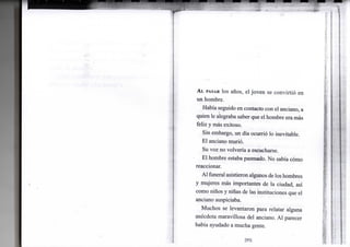 AL PASAR los años, el joven se convirtió en
un hombre.
Había seguido en contacto con el anciano, a
quien le alegraba saber que el hombre era más
feliz y más exitoso.
Sin embargo, un día ocurrió lo inevitable.
El anciano murió.
Su voz no volvería a escucharse.
El hombre estaba pasmado. No sabía cómo
reaccionar.
Al funeral asistieron algunos de los hombres
y mujeres más importantes de la ciudad, así
como niños y niñas de las instituciones que el
anciano auspiciaba.
Muchos se levantaron para relatar alguna
anécdota maravillosa del anciano. Al parecer
había ayudado a mucha gente.
[93]
 