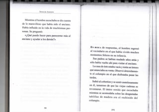 S P E N C E R J O H N S O N
Mientras el hombre escuchaba se dio cuenta
de lo maravilloso que había sido el anciano.
Había influido en la vida de muchísimas per-
sonas. Se preguntó:
«¿Qué puedo hacer para parecerme más al
anciano y ayudar a los demás?»
•94-
EN BUSCA de respuestas, el hombreregresó
al vecindario en el que había vivido muchos
momentos felices en su infancia.
Sus padres se habían mudado años atrás y
sólo había vuelto ahí para visitar al anciano.
Lacasade éste estabavacíayteníaun letrero
que anunciaba suventa. Observó detenidamen-
te el columpio en el que disfrutaba pasar las
tardes.
Subió al cobertizoyse sentó cautelosamente
en él, temeroso de que las viejas cadenas se
reventaran. El único sonido que escuchaba
mientras se acomodaba sobre las desgastadas
tablillas de madera era el rechinido del
columpio.
[95]
 