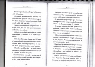 S P E N C E R J O H N S O N
Entonces pensó en todo lo que había apren-
dido del anciano.
Ahora sabíapermanecer enElPresente, con-
centrarse en lo que es encadamomento y pres-
tar ahora atención a lo más importante. Todo
esto le había sido muy útil.
Cuando se concentraba completamente en
lo que hacía, era más feliz y ciertamente era
un hombre más exitoso.
Utilizaba lo que había aprendido del Pasado
para mejorar El Presente. Ya no repetía tantos
errores.
Habíadescubierto queplanearparael Futuro
ayuda a mejorarlo, pero todavía sentía que ne-
cesitaba poner todo en perspectiva, en espe-
cial ahora que ya no contaba con el anciano.
El hombre cerró los ojos y se meció suave-
mente en el columpio, concentrándose sólo en
El Presente. Se sintió tranquilo.
Paulatinamente empezó a sentir que el
anciano estaba sentadojunto a él en el coberti-
zo. Era como si estuviera ahí.
•96-
P L A N E A R
Casipodíaescucharlorepetirsusmuchascon-
versaciones. Una vez más apreció la sabiduría
de sus palabras y el calor de su compasión.
El hombre se preguntó por qué el anciano
había pasado tanto tiempo ayudándolo y ayu-
dando a los demás a conocer El Presente.
El anciano tenía muchas cosas que hacer con
su tiempo. ¿Por qué había decidido dedicarlo a
compartirEl Presente con otras personas y no
a sus propias actividades?
Elhombre continuómeciéndose conlos ojos
cerrados, concentrando suenergíaúnicamente
en estapregunta. Poco a poco, quedamente, la
respuesta empezó a surgir.
El anciano hacía esas cosas porque tenía un
Propósito que rebasaba el provecho personal.
Su Propósito —su motivación para levantarse
cada mañana— era ayudar a los demás a ser
más felices y exitosos.
Todo lo que el anciano hacía manifestaba
este Propósito. Ya sea al enseñar sobre El
Presente, al moderar una junta en el trabajo
•97-
 
