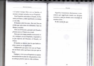 S P E N C E R J O H N S O N
o al pasar tiempo libre con su familia, el
anciano siempre actuaba con un Propósito.
Este Propósito articulaba el Pasado, El Pre-
senteyelFuturo,ydabasignificado asu trabajo
y a su vida.
El hombre abrió los ojos. ¡Eso era! Ese era
el hilo que unía todos los elementos. Sacó su
libreta y escribió:
VivirenEl Presente, aprender del Pasado y
planear para elFuturo no es todo.
Para que esto tenga sentido esnecesario vi-
viry trabajar con un Propósitoy responder a
lo que importa del Presente, el Pasado y el
Futuro.
El hombre se detuvo, leyó lo que había es-
crito y pensó en su significado.
Comprendió que para vivir con un Propó-
sito no basta saber qué hacer sino por qué se
hace.
Trabajar yvivir con un Propósito no supone
necesariamente unplan devida grandioso, sino
Un enfoque práctico para la vida cotidiana.
•98-
P L A N E A R
Significa levantarnos diariamente y con-
siderar qué significado tendrá ese día para
nosotros y para los demás como resultado de
nuestros actos.
Se dio cuenta de que:
• 9 9 -
 