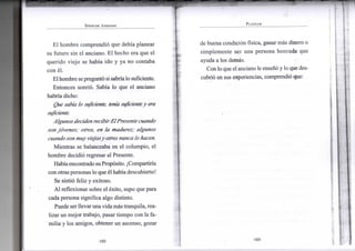 S P E N C E R J O H N S O N
El hombre comprendió que debía planear
su futuro sin el anciano. El hecho era que el
querido viejo se había ido y ya no contaba
con él.
Elhombre sepreguntó si sabríalo suficiente.
Entonces sonrió. Sabía lo que el anciano
habría dicho:
Que sabía lo suficiente, teníasuficientey era
suficiente.
Algunos deciden recibir El Presente cuando
son jóvenes; otros, en la madurez; algunos
cuando son muy viejosy otros nunca lo hacen.
Mientras se balanceaba en el columpio, el
hombre decidió regresar al Presente.
Habíaencontrado suPropósito. ¡Compartiría
con otraspersonas lo que él habíadescubierto!
Se sintió feliz y exitoso.
Al reflexionar sobre el éxito, supo que para
cada persona significa algo distinto.
Puede serllevarunavidamás tranquila, rea-
lizar un mejor trabajo, pasar tiempo con la fa-
milia y los amigos, obtener un ascenso, gozar
•102-
P L A N E A R
de buena condición física, ganar más dinero o
simplemente ser una persona hornada que
ayuda a los demás.
Con lo que el anciano le enseñó y lo que des-
cubrió en sus experiencias, comprendió que:
•103-
 
