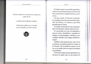 S P E N C E R J O H N S O N
El éxito consiste en convertirte en lo que eres
capaz de ser
y avanzar hacia objetivos valiosos.
Cada quien define por sí mismo
lo que significa ser más exitoso.
w
*
•104-
P L A N E A R
El hombre reparó en que había aprendido a
utilizar las herramientas capaces de hacermás
feliz ymás exitosa acualquierpersona a partir
de hoy.
Era muy sencillo. El Presente lo alimenta-
ba, ayudadopor las lecciones que había apren-
dido del Pasado y los objetivos que había
planeado para el Futuro.
Y al actuar en función de lo que experimen-
taba en.El Presente, obtenía mayores éxitos.
Se concentraba en lo que era importante a
partir de ahora; identificaba y manejaba los
desafios, las oportunidades, conforme se pre-
sentaban; valoraba a sus colegas, familiares y
amigos.
También se dio cuenta de que, como era un
ser humano, no podríapermanecer siempre en
El Presente. Tal vez perdería contacto con él
de vez en cuando, pero era capaz de retomarlo
sin problemas.
El Presente siempre estaríaesperándolo; po-
día darse ese regalo cada vez que quisiera. El
•105-
 